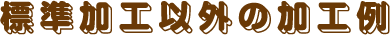 標準加工以外の加工例